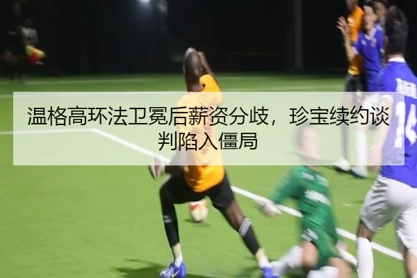 温格高环法卫冕后薪资分歧，珍宝续约谈判陷入僵局